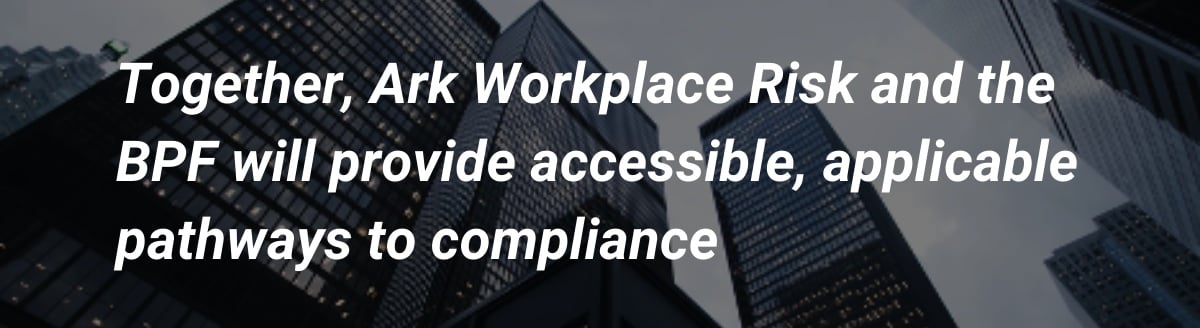 Together, Ark Workplace Risk and the BPF will provide accessible, applicable pathways to compliance 