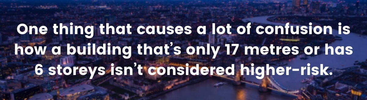 One thing that causes a lot of confusion is how a building that’s only 17 metres or has 6 storeys isn’t considered higher-risk